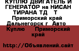 КУПЛЮ ДВИГАТЕЛЬ И ГЕНЕРАТОР на НИСАН ТИРАНА ТД,27Т  - Приморский край, Дальнегорск г. Авто » Куплю   . Приморский край